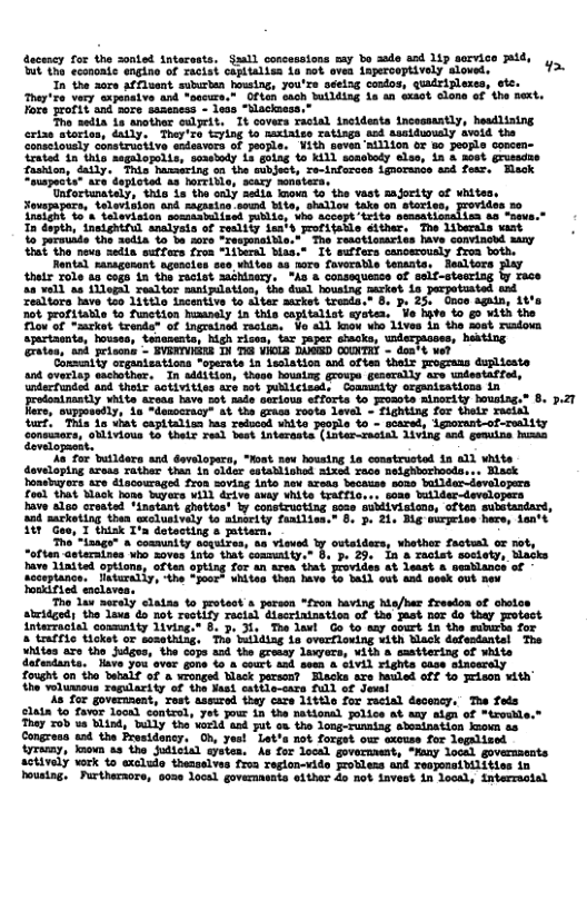 decescy o the sonted tntarests. Saald concessions say bo sudo asd 1ip arvice ;id, it the econoaie engino of racist capitalisa ia not ovea inpercoptively sloved. >  In the 30re affluent suburben housin, you’rs seelng codos, quidripleses, otc. They’re very sxponaive and “oocure.” Often eaoch Wilding L an exsot clone of the ext. Fore profit and sore saaeness - less “Nlackiess.”  o sedia Lo snother eslyrit, It covers ractal ineidents incossantly, hesdlining erize stories, daily, They’zo tying to naxiaise ratisgs cd asaiduoualy svoid the Sonssiously sonstrusiive sndeavors of jeople. ¥ith seven’aillion or 8o people concen- iratad 1n this sagalopoils, seasiedy Ls gotag o 11 soaobody else, in & most grusadne fashion, éatly. This hassering on the subject, Te-inforves iguorsnce end fear, Hack “ouspocis® are daploted aa oreible, sesry mnbters.  Unfortunately, this is the only 2edis knoun o the vast sajority of whites soverapers, dnlevition and sagaeizo somd ite, hallow ks on serise = insight So’a telovision somasbelised piblLs, he accept trite sencat ’aa non. Tn dopth, "1ns1ghtiul analyata of reslily ea’s rofitatle éither. The liberals wamt o persundo  spartacnts, houseo, tenanents, high risea, tar aper chacks, widerpacass, herting rates, and prisons - BVERIVIEKS 14 T3 VIOLA DAGED COUNTRT - don’t ve?  Consmity organisations "operate in Ssolation and often thelx prograns duplicste ant overlap eachother. I sddition, these housing grospe geaerally are uidestaffed,  ‘coneuaars, eblivious o thelr read best interaste (inter-racial 1iving and gemuine hua development.  s or butldere and developers, "Moat. nev housing 1a constructed n a1l white doveloping aress rather than in sldar estadliohod mixsd race nelghborhoods... Hlask honsbugors are a1 fron soviag into new treaa becauss soas boilder-developra food that Mack hone Iuyers vill drive avay vhite trafic... soss bullder-developers bave also crosted ‘dnstant ghattos ly constructing sose subdivisiono, often  84 sarkoting thea sxclusivaly to atmrity faailiss.” 8. 3. 21, Big mrpeise here, lan 31 "Goe, T thisk T’n datocting a mitern,  The’*iaage” & community acyuires, sa vieved ly outelders, whether factesl or not, “oftan asteraines uho soves into that comnaity.” 8. p. 29. in & racist society, Matks have linited options, often opting for an aren ihat provides at least & peablancs of socopance: ey, the “our” whises then bave o il vt and desk’out new  sbritged; the lawa d not reetity ractal tion of the Jast nor do thay protect interracial connity 11ving." 8. 3.}y The lawl Go to aay court in the suburbe for 8 tmffic tiokst or sesethiag, Ths building ia ovarrloving with Mack defentantsl The  actively work to wxclude thensolves froa reglon-vide frobless and reoporaibilities in Pousing, Furtheraore, 0oze local governents elther do not invest in local, interracial 